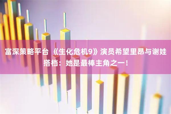 富深策略平台 《生化危机9》演员希望里昂与谢娃搭档：她是最棒主角之一！