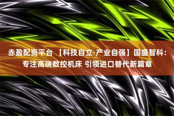 赤盈配资平台 【科技自立·产业自强】国盛智科：专注高端数控机床 引领进口替代新篇章