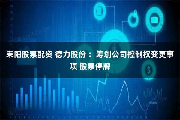 耒阳股票配资 德力股份 ：筹划公司控制权变更事项 股票停牌