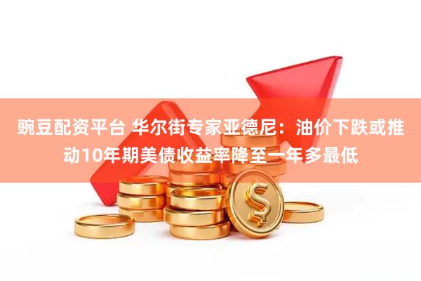 豌豆配资平台 华尔街专家亚德尼：油价下跌或推动10年期美债收益率降至一年多最低