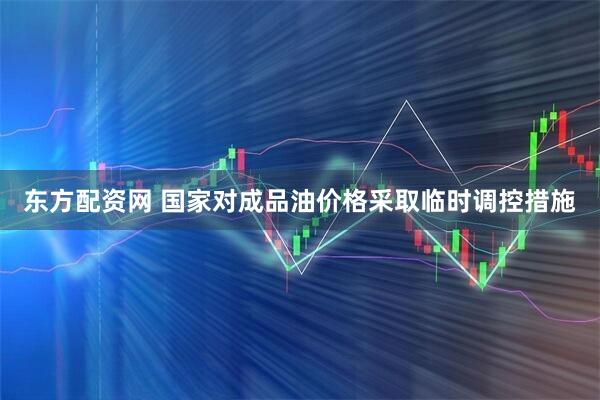 东方配资网 国家对成品油价格采取临时调控措施