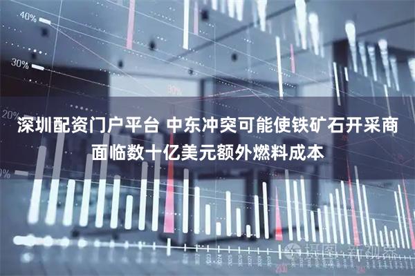 深圳配资门户平台 中东冲突可能使铁矿石开采商面临数十亿美元额外燃料成本