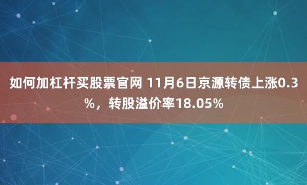 如何加杠杆买股票官网 11月6日京源转债上涨0.3%，转股溢价率18.05%
