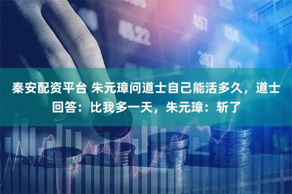 秦安配资平台 朱元璋问道士自己能活多久，道士回答：比我多一天，朱元璋：斩了