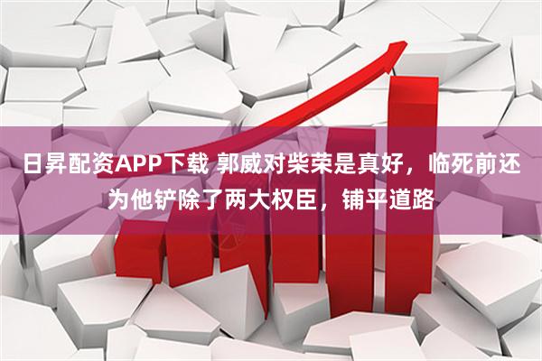 日昇配资APP下载 郭威对柴荣是真好，临死前还为他铲除了两大权臣，铺平道路