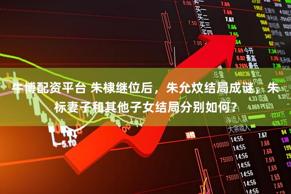 牛博配资平台 朱棣继位后，朱允炆结局成谜，朱标妻子和其他子女结局分别如何？