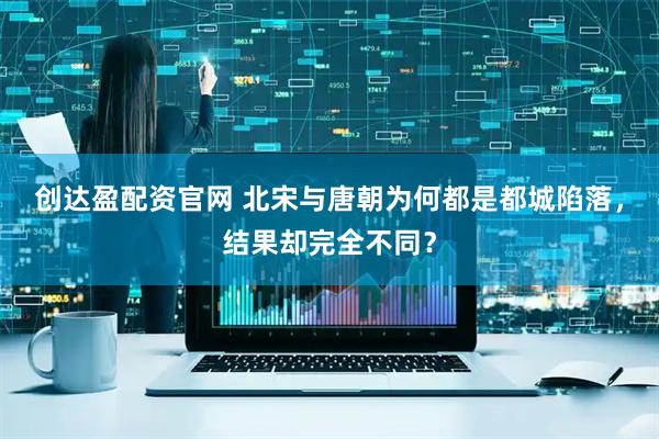 创达盈配资官网 北宋与唐朝为何都是都城陷落，结果却完全不同？