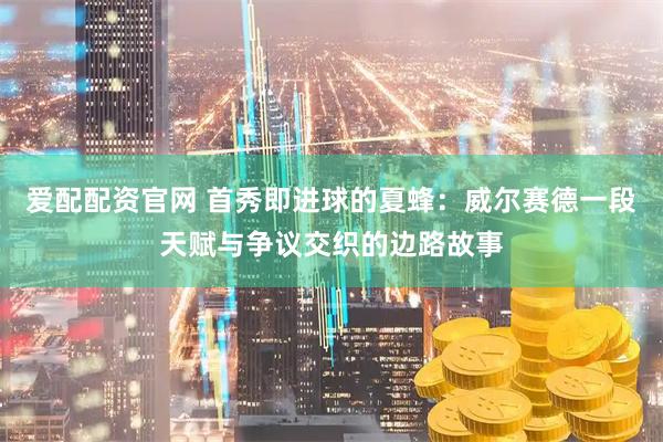 爱配配资官网 首秀即进球的夏蜂：威尔赛德一段天赋与争议交织的边路故事