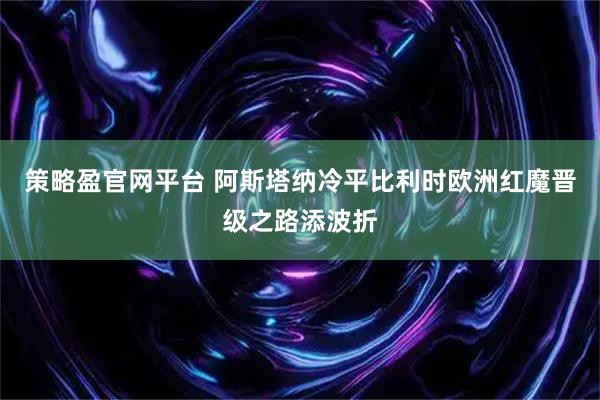 策略盈官网平台 阿斯塔纳冷平比利时欧洲红魔晋级之路添波折