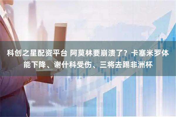 科创之星配资平台 阿莫林要崩溃了？卡塞米罗体能下降、谢什科受伤、三将去踢非洲杯