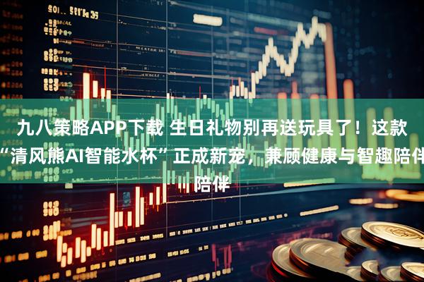 九八策略APP下载 生日礼物别再送玩具了！这款“清风熊AI智能水杯”正成新宠，兼顾健康与智趣陪伴