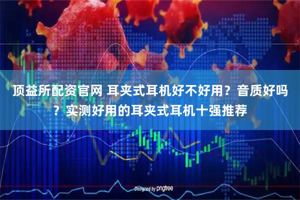 顶益所配资官网 耳夹式耳机好不好用？音质好吗？实测好用的耳夹式耳机十强推荐