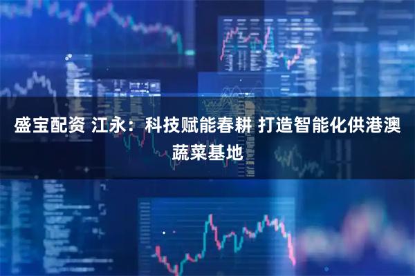 盛宝配资 江永：科技赋能春耕 打造智能化供港澳蔬菜基地