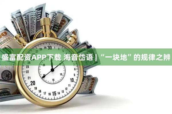 盛富配资APP下载 海音岱语 | “一块地”的规律之辨