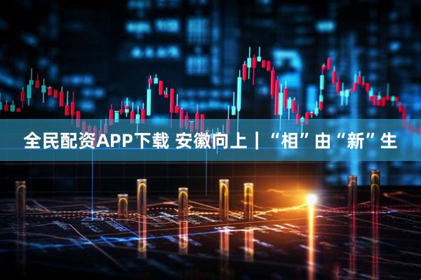 全民配资APP下载 安徽向上｜“相”由“新”生