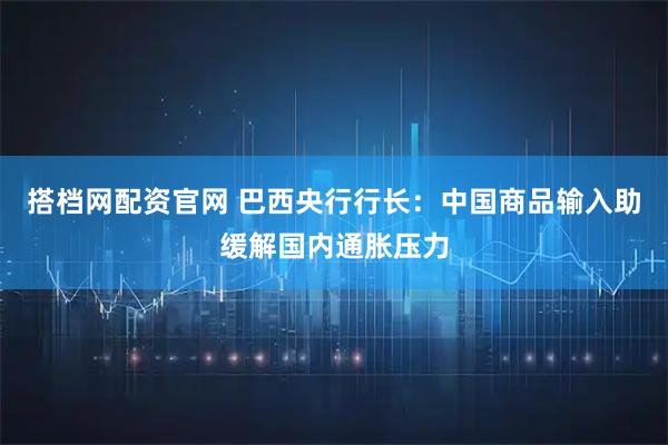 搭档网配资官网 巴西央行行长：中国商品输入助缓解国内通胀压力