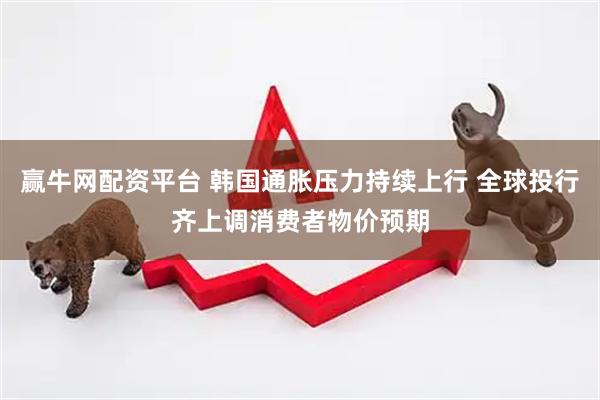 赢牛网配资平台 韩国通胀压力持续上行 全球投行齐上调消费者物价预期