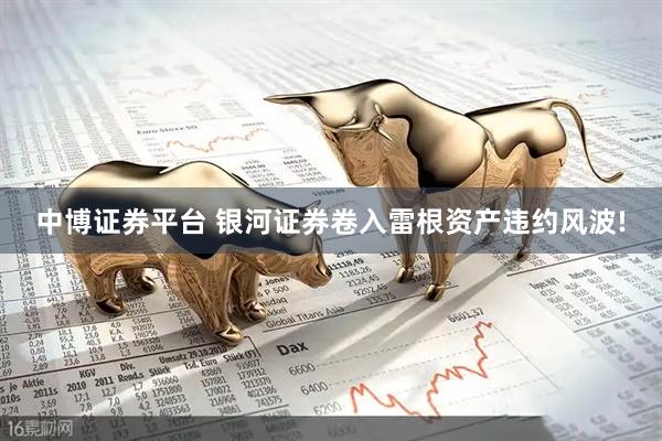 中博证券平台 银河证券卷入雷根资产违约风波!