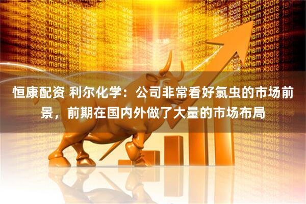 恒康配资 利尔化学：公司非常看好氯虫的市场前景，前期在国内外做了大量的市场布局