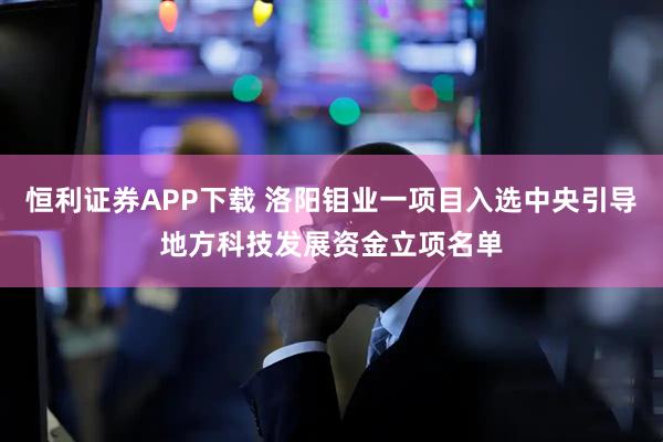 恒利证券APP下载 洛阳钼业一项目入选中央引导地方科技发展资金立项名单