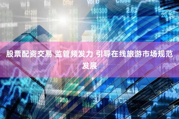股票配资交易 监管频发力 引导在线旅游市场规范发展